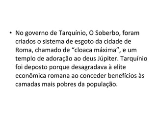 • No governo de Tarquínio, O Soberbo, foram
  criados o sistema de esgoto da cidade de
  Roma, chamado de “cloaca máxima”, e um
  templo de adoração ao deus Júpiter. Tarquínio
  foi deposto porque desagradava à elite
  econômica romana ao conceder benefícios às
  camadas mais pobres da população.
 