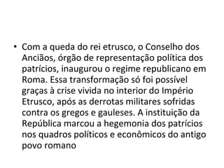• Com a queda do rei etrusco, o Conselho dos
  Anciãos, órgão de representação política dos
  patrícios, inaugurou o regime republicano em
  Roma. Essa transformação só foi possível
  graças à crise vivida no interior do Império
  Etrusco, após as derrotas militares sofridas
  contra os gregos e gauleses. A instituição da
  República marcou a hegemonia dos patrícios
  nos quadros políticos e econômicos do antigo
  povo romano
 