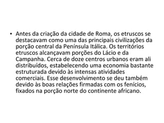 • Antes da criação da cidade de Roma, os etruscos se
  destacavam como uma das principais civilizações da
  porção central da Península Itálica. Os territórios
  etruscos alcançavam porções do Lácio e da
  Campanha. Cerca de doze centros urbanos eram ali
  distribuídos, estabelecendo uma economia bastante
  estruturada devido às intensas atividades
  comerciais. Esse desenvolvimento se deu também
  devido às boas relações firmadas com os fenícios,
  fixados na porção norte do continente africano.
 