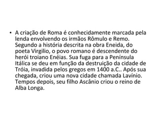 • A criação de Roma é conhecidamente marcada pela
  lenda envolvendo os irmãos Rômulo e Remo.
  Segundo a história descrita na obra Eneida, do
  poeta Virgilio, o povo romano é descendente do
  herói troiano Enéias. Sua fuga para a Península
  Itálica se deu em função da destruição da cidade de
  Tróia, invadida pelos gregos em 1400 a.C.. Após sua
  chegada, criou uma nova cidade chamada Lavínio.
  Tempos depois, seu filho Ascânio criou o reino de
  Alba Longa.
 