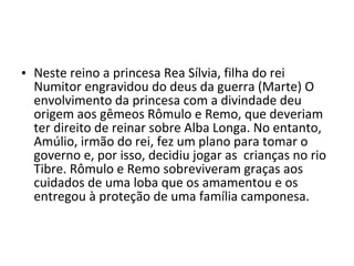 • Neste reino a princesa Rea Sílvia, filha do rei
  Numitor engravidou do deus da guerra (Marte) O
  envolvimento da princesa com a divindade deu
  origem aos gêmeos Rômulo e Remo, que deveriam
  ter direito de reinar sobre Alba Longa. No entanto,
  Amúlio, irmão do rei, fez um plano para tomar o
  governo e, por isso, decidiu jogar as crianças no rio
  Tibre. Rômulo e Remo sobreviveram graças aos
  cuidados de uma loba que os amamentou e os
  entregou à proteção de uma família camponesa.
 