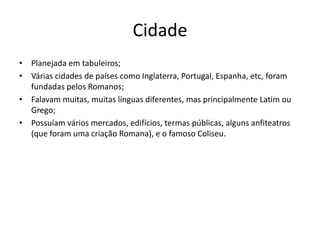 Cidade
• Planejada em tabuleiros;
• Várias cidades de países como Inglaterra, Portugal, Espanha, etc, foram
  fundadas pelos Romanos;
• Falavam muitas, muitas línguas diferentes, mas principalmente Latim ou
  Grego;
• Possuíam vários mercados, edifícios, termas públicas, alguns anfiteatros
  (que foram uma criação Romana), e o famoso Coliseu.
 
