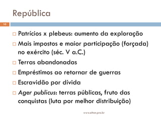 República
10


      Patrícios x plebeus: aumento da exploração
      Mais impostos e maior participação (forçada)
       no exército (séc. V a.C.)
      Terras abandonadas

      Empréstimos ao retornar de guerras

      Escravidão por dívida

      Ager publicus: terras públicas, fruto das
       conquistas (luta por melhor distribuição)
                            www.elton.pro.br
 