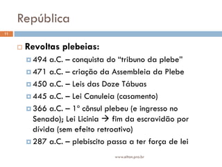 República
11


        Revoltas plebeias:
          494  a.C. – conquista do “tribuno da plebe”
          471 a.C. – criação da Assembleia da Plebe

          450 a.C. – Leis das Doze Tábuas

          445 a.C. – Lei Canuleia (casamento)

          366 a.C. – 1º cônsul plebeu (e ingresso no
           Senado); Lei Licinia  fim da escravidão por
           dívida (sem efeito retroativo)
          287 a.C. – plebiscito passa a ter força de lei

                                   www.elton.pro.br
 