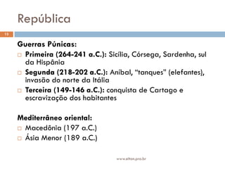República
13


     Guerras Púnicas:
      Primeira (264-241 a.C.): Sicília, Córsega, Sardenha, sul
       da Hispânia
      Segunda (218-202 a.C.): Aníbal, “tanques” (elefantes),
       invasão do norte da Itália
      Terceira (149-146 a.C.): conquista de Cartago e
       escravização dos habitantes

     Mediterrâneo oriental:
      Macedônia (197 a.C.)

      Ásia Menor (189 a.C.)



                                   www.elton.pro.br
 
