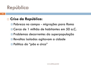 República
16


        Crise da República:
          Pobreza   no campo - migrações para Roma
          Cerca de 1 milhão de habitantes em 50 a.C.

          Problemas decorrentes da superpopulação

          Revoltas isoladas agitavam a cidade

          Política do “pão e circo”




                                 www.elton.pro.br
 