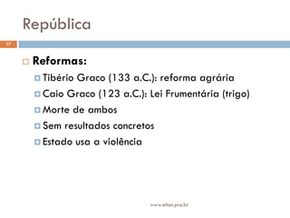 República
17


        Reformas:
          TibérioGraco (133 a.C.): reforma agrária
          Caio Graco (123 a.C.): Lei Frumentária (trigo)

          Morte de ambos

          Sem resultados concretos

          Estado usa a violência




                                  www.elton.pro.br
 