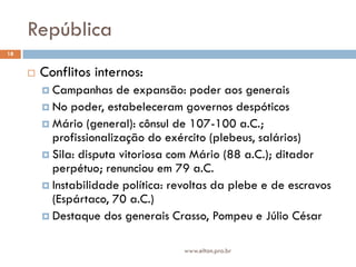 República
18


        Conflitos internos:
          Campanhas    de expansão: poder aos generais
          No poder, estabeleceram governos despóticos
          Mário (general): cônsul de 107-100 a.C.;
           profissionalização do exército (plebeus, salários)
          Sila: disputa vitoriosa com Mário (88 a.C.); ditador
           perpétuo; renunciou em 79 a.C.
          Instabilidade política: revoltas da plebe e de escravos
           (Espártaco, 70 a.C.)
          Destaque dos generais Crasso, Pompeu e Júlio César


                                     www.elton.pro.br
 