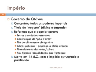 Império
23


        Governo de Otávio:
          Concentrou  todos os poderes imperiais
          Título de “Augusto” (divino e sagrado)
          Reformas que o popularizaram:
            Terras a soldados veteranos
            Continuação do “pão e circo”
            Fim do alistamento obrigatório
            Obras públicas – emprego à plebe urbana
            Financiamento das artes/cultura
            Pax Romana (consolidação das fronteiras)
          Morte  em 14 d.C., com o império estruturado e
           pacificado

                                      www.elton.pro.br
 