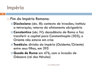 Império
28


        Fim do Império Romano:
          Diocleciano   (séc. III): contexto de invasões; instituiu
           a tetrarquia; retorno do alistamento obrigatório
          Constantino (séc. IV): decadência de Roma o faz
           transferir a capital para Constantinopla (303); o
           Oriente não estava em crise
          Teodósio: divisão do império (Ocidente/Oriente)
           entre seus filhos, em 395
          Queda de Roma em 476, com a invasão de
           Odoacro (rei dos Hérulos)

                                      www.elton.pro.br
 