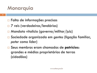 Monarquia
4


       Falta de informações precisas
       7 reis (verdadeiros/lendários)
       Mandato vitalício (governo/militar/juiz)
       Sociedade organizada em gentes (ligação familiar,
        pater como líder)
       Seus membros eram chamados de patrícios:
        grandes e médios proprietários de terras
        (cidadãos)

                                www.elton.pro.br
 