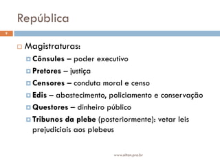 República
9


       Magistraturas:
         Cônsules  – poder executivo
         Pretores – justiça

         Censores – conduta moral e censo

         Edis – abastecimento, policiamento e conservação

         Questores – dinheiro público

         Tribunos da plebe (posteriormente): vetar leis
          prejudiciais aos plebeus

                                www.elton.pro.br
 