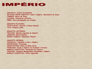 DINASTIA: JULIO CLAUDIANA
OCTAVIO CESAR AUGUSTO: Funda o Império. Nascimento de Jesus.
TIBERIO: Morte de Jesus.
CLAUDIO: Conquistou a Britania.
NERO: Inicia perseguição aos cristãos.
DINASTIA FLAVIANA
TITO FLAVIO: Constrói o Coliseu Romano.
TITO: Diáspora judia.
DINASTIA ANTONINA
TRAJANO: Máxima expansão do Império.
ADRIANO: Edito Perpétuo.
MARCO AURELIO: Imperador filósofo.
DINASTÍA SEVEROS
CARACALLA: Cidadanía a todo o Império.
DIOCECIANO: Tetrarquía.
CONSTANTINO: Edito de Milão (313).
TEODOSIO: Divide o Império em Ocidente e Oriente.
ROMULO AUGUSTULO: Capturado por Odoacro.
TRAJANO: Conquista Mesopotâmia expandindo o Império.
ROMULO AUGUSTULO: Ultimo imperador
 
