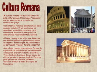 A cultura romana foi muito influenciada
pela cultura grega. Os romanos "copiaram"
muitos aspectos da arte, pintura e
arquitetura grega.
Os balneários romanos espalharam-se pelas
grandes cidades. Eram locais onde os
senadores e membros da aristocracia
romana iam para discutirem política e
ampliar seus relacionamentos pessoais.
A língua romana era o latim, que depois de
um tempo espalhou-se pelos quatro cantos
do império, dando origem na Idade Média,
ao português, francês, italiano e espanhol.
A mitologia romana representava formas de
explicação da realidade que os romanos não
conseguiam explicar de forma científica.
Trata também da origem de seu povo e da
cidade que deu origem ao império. Entre os
principais mitos romanos, podemos
destacar: Rômulo e Remo e O rapto de
Proserpina.
 