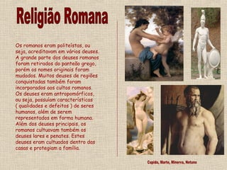 Os romanos eram politeístas, ou
seja, acreditavam em vários deuses.
A grande parte dos deuses romanos
foram retirados do panteão grego,
porém os nomes originais foram
mudados. Muitos deuses de regiões
conquistadas também foram
incorporados aos cultos romanos.
Os deuses eram antropomórficos,
ou seja, possuíam características
( qualidades e defeitos ) de seres
humanos, além de serem
representados em forma humana.
Além dos deuses principais, os
romanos cultuavam também os
deuses lares e penates. Estes
deuses eram cultuados dentro das
casas e protegiam a família.
 