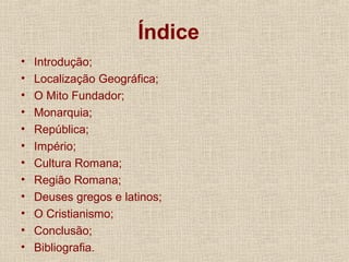Índice
• Introdução;
• Localização Geográfica;
• O Mito Fundador;
• Monarquia;
• República;
• Império;
• Cultura Romana;
• Região Romana;
• Deuses gregos e latinos;
• O Cristianismo;
• Conclusão;
• Bibliografia.
 