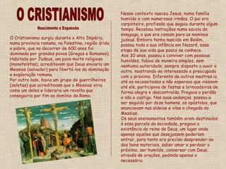 O Cristianismo surgiu durante o Alto Império,
numa província romana, na Palestina, região árida
e pobre, que no decorrer de 600 anos foi
dominada por grandes povos (Gregos e Romanos).
Habitada por Judeus, um povo muito religioso
(monoteístas), acreditavam que Deus enviaria um
Messias (salvador) para libertá-los da dominação
e exploração romana.
Por outro lado, havia um grupo de guerrilheiros
(zelotas) que acreditavam que o Messias viria
como um deles e lideraria um revolta que
conseguiria por fim ao domínio de Roma.
Nesse contexto nasceu Jesus, numa família
humilde e com numerosos irmãos. O pai era
carpinteiro, profissão que seguiu durante algum
tempo. Recebeu instruções numa escola da
sinagoga, o que era comum para os meninos
judeus. Embora tenha nascido em Belém,
passou toda a sua infância em Nazaré, essa
etapa de sua vida que pouco se conhece.
Aos 30 anos, passou a conviver com pessoas
humildes, falava de maneira simples, sem
nenhuma autoridade, sempre disposto a ouvir o
outro, mostrando-se interessado e preocupado
com o próximo. Diferente de outros mestres ia
até os necessitados e não esperava que viessem
até ele, participava de festas e brincadeiras de
forma alegre e descontraída. Pregava o perdão
e não o castigo. Nas suas andanças, passou a
ser seguido por doze homens, os apóstolos, que
anunciavam nas aldeias e vilas a chegada do
Messias.
Os seus ensinamentos também eram destinados
à essa parcela da sociedade, pregava a
existência do reino de Deus, um lugar onde
apenas aqueles que desejassem poderiam
entrar, para tanto era preciso desprender-se
dos bens materiais, saber amar e perdoar o
próximo, ser humilde, conversar com Deus,
através de orações, pedindo apenas o
necessário.
 