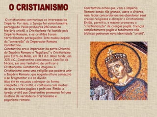 O cristianismo contrariava os interesses do
Império. Por isso, a Igreja foi violentamente
perseguida. Pelos primeiros 280 anos da
história cristã, o Cristianismo foi banido pelo
Império Romano, e os cristãos foram
terrivelmente perseguidos. Isto mudou depois
da “conversão” do Imperador Romano
Constantino.
Constantino era o imperador da parte Oriental
do Império Romano e “legalizou” o Cristianismo
pelo Edito de Milão, em 313 d.C. Mais tarde, em
325 d.C., Constantino conclamou o Concílio de
Nicéia, em uma tentativa de unificar o
Cristianismo. Constantino imaginou o
Cristianismo como uma religião que poderia unir
o Império Romano, que naquela altura começava
a se fragmentar e a se dividir.
Mas ele se recusou a abraçar de forma
completa a fé cristã, e continuou com muitos
de seus credos pagãos e práticas. Então, a
igreja cristã que Constantino promoveu foi uma
mistura de verdadeiro Cristianismo e
paganismo romano.
Constantino achou que, com o Império
Romano sendo tão grande, vasto e diverso,
nem todos concordariam em abandonar seus
credos religiosos e abraçar o Cristianismo.
Então, permitiu, e mesmo promoveu a
“cristianização” de crenças pagãs. Crenças
completamente pagãs e totalmente não-
bíblicas ganharam nova identidade “cristã”.
 