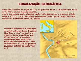 O mapa ao lado mostra a localização
da cidade antiga de Roma. É possível
identificar a 'alça' que facilita a
travessia do rio, a região do vale
(área escurecida) e as colinas
circundantes (área mais clara). O
monte Palatino (Palatine Hill ; área
em vermelho) é o local das primeiras
povoações, datadas do século VIII
a. C.
Roma está localizada na região do Lácio, na península itálica, a 25 quilômetros da foz
do rio Tibre, em sua margem esquerda.
A data convencional aceita atualmente pelos historiadores para a origem da cidade
antiga é 753 a.C.; data determinada pelo romano Varrão, que se baseou para seus
cálculos nas tradicionais lendas de fundação.
 