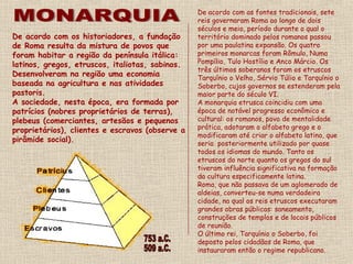 De acordo com os historiadores, a fundação
de Roma resulta da mistura de povos que
foram habitar a região da península itálica:
latinos, gregos, etruscos, italiotas, sabinos.
Desenvolveram na região uma economia
baseada na agricultura e nas atividades
pastoris.
A sociedade, nesta época, era formada por
patrícios (nobres proprietários de terras),
plebeus (comerciantes, artesãos e pequenos
proprietários), clientes e escravos (observe a
pirâmide social).
De acordo com as fontes tradicionais, sete
reis governaram Roma ao longo de dois
séculos e meio, período durante o qual o
território dominado pelos romanos passou
por uma paulatina expansão. Os quatro
primeiros monarcas foram Rômulo, Numa
Pompílio, Tulo Hostílio e Anco Márcio. Os
três últimos soberanos foram os etruscos
Tarquínio o Velho, Sérvio Túlio e Tarquínio o
Soberbo, cujos governos se estenderam pela
maior parte do século VI.
A monarquia etrusca coincidiu com uma
época de notável progresso econômico e
cultural: os romanos, povo de mentalidade
prática, adotaram o alfabeto grego e o
modificaram até criar o alfabeto latino, que
seria posteriormente utilizado por quase
todos os idiomas do mundo. Tanto os
etruscos do norte quanto os gregos do sul
tiveram influência significativa na formação
da cultura especificamente latina.
Roma, que não passava de um aglomerado de
aldeias, converteu-se numa verdadeira
cidade, na qual os reis etruscos executaram
grandes obras públicas: saneamento,
construções de templos e de locais públicos
de reunião.
O último rei, Tarquínio o Soberbo, foi
deposto pelos cidadãos de Roma, que
instauraram então o regime republicano.
 