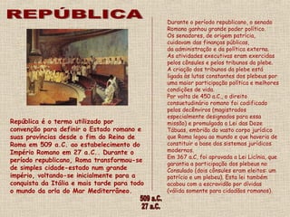 Durante o período republicano, o senado
Romano ganhou grande poder político.
Os senadores, de origem patrícia,
cuidavam das finanças públicas,
da administração e da política externa.
As atividades executivas eram exercidas
pelos cônsules e pelos tribunos da plebe. 
A criação dos tribunos da plebe está
ligada às lutas constantes dos plebeus por
uma maior participação política e melhores
condições de vida.  
Por volta de 450 a.C., o direito
consuetudinário romano foi codificado
pelos decênviros (magistrados
especialmente designados para essa
missão) e promulgada a Lei das Doze
Tábuas, embrião do vasto corpo jurídico
que Roma legou ao mundo e que haveria de
constituir a base dos sistemas jurídicos
modernos.
Em 367 a.C, foi aprovada a Lei Licínia, que
garantia a participação dos plebeus no
Consulado (dois cônsules eram eleitos: um
patrício e um plebeu). Esta lei também
acabou com a escravidão por dívidas
(válida somente para cidadãos romanos).
República é o termo utilizado por
convenção para definir o Estado romano e
suas províncias desde o fim do Reino de
Roma em 509 a.C. ao estabelecimento do
Império Romano em 27 a.C.. Durante o
período republicano, Roma transformou-se
de simples cidade-estado num grande
império, voltando-se inicialmente para a
conquista da Itália e mais tarde para todo
o mundo da orla do Mar Mediterrâneo.
 