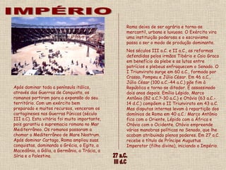 Após dominar toda a península itálica,
através das Guerras de Conquista, os
romanos partiram para a expansão do seu
território. Com um exército bem
preparado e muitos recursos, venceram os
cartagineses nas Guerras Púnicas (século
III a.C). Esta vitória foi muito importante,
pois garantiu a supremacia romana no Mar
Mediterrâneo. Os romanos passaram a
chamar o Mediterrâneo de Mare Nostrum.
Após dominar Cartago, Roma ampliou suas
conquistas, dominando a Grécia, o Egito, a
Macedônia, a Gália, a Germânia, a Trácia, a
Síria e a Palestina.
Roma deixa de ser agrária e torna-se
mercantil, urbana e luxuosa. O Exército vira
uma instituição poderosa e o escravismo
passa a ser o modo de produção dominante. 
Nos séculos III a.C. e II a.C., as reformas
defendidas pelos irmãos Tibério e Caio Graco
em benefício da plebe e as lutas entre
patrícios e plebeus enfraquecem o Senado. O
I Triunvirato surge em 60 a.C., formado por
Crasso, Pompeu e Júlio César. Em 46 a.C.,
Júlio César (100 a.C.-44 a.C.) põe fim à
República e torna-se ditador. É assassinado
dois anos depois. Emílio Lépido, Marco
Antônio (82 a.C.?-30 a.C.) e Otávio (63 a.C.-
14 d.C.) compõem o II Triunvirato em 43 a.C.
Mas disputas internas levam à repartição dos
domínios de Roma em 40 a.C.: Marco Antônio
fica com o Oriente, Lépido com a África e
Otávio com o Ocidente. Otávio empreende
várias manobras políticas no Senado, que lhe
acabam atribuindo plenos poderes. Em 27 a.C.
recebe o título de Príncipe Augustus
Imperator (filho divino), iniciando o Império. 
 