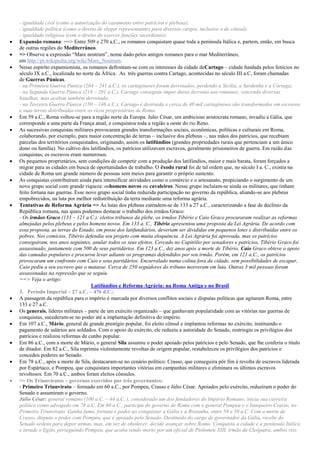 - igualdade civil (como a autorização do casamento entre patrícios e plebeus);
- igualdade política (como o direito de eleger representantes para diversos cargos, inclusive o de cônsul);
- igualdade religiosa (com o direito de exercer funções sacerdotais).
 Expansão romana: ==> Entre 509 e 270 a.C., os romanos conquistam quase toda a península Itálica e, partem, então, em busca
de outras regiões do Mediterrâneo.
 => Observe a expressão “Mare nostrum”, nome dado pelos antigos romanos para o mar Mediterrâneo,
em http://pt.wikipedia.org/wiki/Mare_Nostrum.
 Nesse espírito expansionista, os romanos defrontam-se com os interesses da cidade deCartago – cidade fundada pelos fenícios no
século IX a.C., localizada no norte da África. As três guerras contra Cartago, acontecidas no século III a.C, foram chamadas
de Guerras Púnicas.
- na Primeira Guerra Púnica (264 – 241 a.C.), os cartagineses foram derrotados, perdendo a Sicília, a Sardenha e a Córsega;
- na Segunda Guerra Púnica (218 – 201 a.C.), Cartago conseguiu impor duras derrotas aos romanos, vencendo diversas
batalhas, mas acabou também derrotada;
- na Terceira Guerra Púnica (150 – 146 a.C.), Cartago é destruída e cerca de 40 mil cartagineses são transformados em escravos
e suas terras distribuídas entre os ricos proprietários de Roma.
 Em 59 a.C., Roma voltou-se para a região norte da Europa. Julio César, um ambicioso aristocrata romano, invadiu a Gália, que
corresponde a uma parte da França atual, e conquistou toda a região a oeste do rio Reno.
 As sucessivas conquistas militares provocaram grandes transformações sociais, econômicas, políticas e culturais em Roma,
colaborando, por exemplo, para maior concentração de terras – inclusive dos plebeus –, nas mãos dos patrícios, que recebiam
parcelas dos territórios conquistados, originando, assim os latifúndios (grandes propriedades rurais que pertenciam a um único
dono ou família). No cultivo dos latifúndios, os patrícios utilizavam escravos, geralmente prisioneiros de guerra. Em razão das
conquistas, os escravos eram numerosos.
 Os pequenos proprietários, sem condições de competir com a produção dos latifúndios, maior e mais barata, foram forçados a
migrar para as cidades em busca de oportunidades de trabalho. O êxodo rural foi de tal ordem que, no século I a. C., existia na
cidade de Roma um grande número de pessoas sem meios para garantir o próprio sustento.
 As conquistas contribuíram ainda para intensificar atividades como o comércio e o artesanato, propiciando o surgimento de um
novo grupo social com grande riqueza: oshomens novos ou cavaleiros. Nesse grupo incluíam-se ainda os militares, que tinham
feito fortuna nas guerras. Esse novo grupo social tinha reduzida participação no governo da república, aliando-se aos plebeus
empobrecidos, na luta por melhor redistribuição da terra mediante uma reforma agrária.
 Tentativas de Reforma Agrária => As lutas dos plebeus estendem-se de 133 a 27 a.C., caracterizando a fase de declínio da
República romana, nas quais podemos destacar o trabalho dos irmãos Graco:
- Os irmãos Graco (133 – 121 a.C.): eleitos tribunos da plebe, os irmãos Tibério e Caio Graco procuraram realizar as reformas
almejadas pelos plebeus e pelos homens novos. Em 133 a. C., Tibério apresentou uma proposta da Lei Agrária. De acordo com
essa proposta, as terras do Estado, em posse dos latifundiários, deveriam ser divididas em pequenos lotes e distribuídas entre os
pobres. Nos comícios, Tibério defendia seu projeto com muita eloquência. A Lei Agrária foi aprovada, mas os patrícios
conseguiram, nos anos seguintes, anular todos os seus efeitos. Cercado no Capitólio por senadores e patrícios, Tibério Graco foi
assassinado, juntamente com 500 de seus partidários. Em 123 a.C., dez anos após a morte de Tibério, Caio Graco obteve o apoio
das camadas populares e procurou levar adiante os programas defendidos por seu irmão. Porém, em 121 a.C., os patrícios
provocaram um confronto com Caio e seus partidários. Encurralado numa colina fora da cidade, sem possibilidades de escapar,
Caio pediu a seu escravo que o matasse. Cerca de 250 seguidores do tribuno morreram em luta. Outras 3 mil pessoas foram
assassinadas na repressão que se seguiu.
==> Veja o artigo:
Latifúndios e Reforma Agrária: na Roma Antiga e no Brasil
3. Período Imperial – 27 a.C. – 476 d.C.:
 A passagem da república para o império é marcada por diversos conflitos sociais e disputas políticas que agitaram Roma, entre
133 e 27 a.C.
 Os generais, líderes militares – parte de um exército organizado – que ganhavam popularidade com as vitórias nas guerras de
conquistas, sucederam-se no poder até a implantação definitiva do império.
 Em 107 a.C., Mário, general de grande prestígio popular, foi eleito cônsul e implantou reformas no exército, instituindo o
pagamento de salários aos soldados. Com o apoio do exército, ele reduziu a autoridade do Senado, restringiu os privilégios dos
patrícios e realizou reformas de cunho popular.
 Em 86 a.C., com a morte de Mário, o general Sila assumiu o poder apoiado pelos patrícios e pelo Senado, que lhe conferiu o título
de ditador. Em 82 a.C., Sila reprimiu violentamente revoltas de origem popular, restabeleceu os privilégios dos patrícios e
concedeu poderes ao Senado.
 Em 78 a.C., após a morte de Sila, destacaram-se no cenário político: Crasso, que conseguira pôr fim à revolta de escravos liderada
por Espártaco, e Pompeu, que conquistara importantes vitórias em campanhas militares e eliminara os últimos escravos
revoltosos. Em 70 a.C., ambos foram eleitos cônsules.
 => Os Triunviratos – governos exercidos por três governantes:
- Primeiro Triunvirato – formado em 60 a.C., por Pompeu, Crasso e Júlio César. Apoiados pelo exército, reduziram o poder do
Senado e assumiram o governo.
Júlio César: general romano (100 a.C. – 44 a.C. ), considerado um dos fundadores do Império Romano, inicia sua carreira
política como advogado em 78 a.C. Em 60 a.C., participa do governo de Roma com o general Pompeu e o banqueiro Crasso, no
Primeiro Triunvirato. Ganha fama, fortuna e poder ao conquistar a Gália e a Bretanha, entre 58 e 50 a.C. Com a morte de
Crasso, disputa o poder com Pompeu, que é apoiado pelo Senado. Destituído do cargo de governador da Gália, recebe do
Senado ordens para depor armas, mas, em vez de obedecer, decide avançar sobre Roma. Conquista a cidade e a península Itálica
e invade o Egito, perseguindo Pompeu, que acaba sendo morto por um oficial de Ptolomeu XIII, irmão de Cleópatra, ambos reis
 