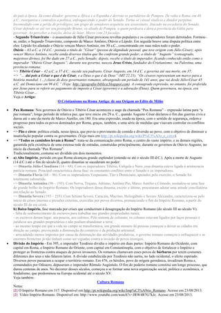 do país à época. Já como ditador, governa a África e a Espanha e derrota os partidários de Pompeu. De volta a Roma, em 46
a.C., reorganiza e centraliza a política, enfraquecendo o poder do Senado. Torna-se cônsul vitalício e ditador perpétuo.
Incomodado com a perda de privilégios, um grupo de senadores arquiteta seu assassinato. Atacado na escadaria do Senado,
César defende-se até ver seu protegido Brutus, ex-aliado de Pompeu, a quem perdoara e dera a província da Gália para
governar. Ao perceber a traição, deixa de lutar. Morre com 23 facadas.
- Segundo Triunvirato – o assassinato de Júlio César provocou revoltas populares e os conspiradores foram derrotados. Formou-
se, então, o Segundo Triunvirato, composto de Marco Antônio, Otávio e Lépido. Em seguida houve uma disputa política entre
eles: Lépido foi afastado e Otávio venceu Marco Antônio, em 30 a.C., concentrando em suas mãos todo o poder.
Otávio – 63 a.C. a 14 d.C.: possuía o titulo de “César“ (pessoa de dignidade pessoal, que teve origem com Júlio César); após
vencer Marco Antônio, recebe ainda diversos títulos que lhe conferem grande poder; o título de “Augusto” (consagrado,
majestoso divino), foi lhe dado em 27 a.C., pelo Senado; depois, recebe o título de imperador, ficando conhecido então como o
imperador “Otávio César Augusto”; durante seu governo, nasceu Jesus Cristo, fundador do Cristianismo, na Palestina, uma
província romana;
=> Tibério César – 42 a.C. a 37 d.C.: sucede seu padrasto, César Augusto, em 14 d.C. e governa até sua morte, em 37;
=> “… dai pois a César o que é de César, e a Deus o que é de Deus” (MT 22.21). “Os césares representam um marco para a
história mundial. (…) classe de doze governantes romanos, abrangendo um período de 141 anos, que vai desde Júlio César 45
a.C. até Domiciano em 96 d.C.” (Veja: http://geografia-biblica.blogspot.com). A consagrada expressão, no entanto, foi proferida
por Jesus para se referir ao pagamento de imposto a César (governo) e a adoração (Deus). Quem governava, na época, era
Tibério César…
Veja o Artigo:
O Cristianismo na Roma Antiga: de sua Origem ao Edito de Milão
 Pax Romana: Nos governos de Otávio e Tibério César aconteceu o auge da chamada “Pax Romana” – expressão latina para “a
paz romana”, longo período de relativa paz, que teve início em 29 a. C., quando Augusto César declarou o fim das guerras civis e
durou até o ano da morte de Marco Aurélio, em 180. Era uma expressão, usada na época, com o sentido de segurança, ordem e
progresso para todos os povos dominados por Roma, graças, também, a uma série de medidas que visavam controlar os conflitos
sociais.
 => Pão e circo: política criada, nessa época, que previa o provimento de comida e diversão ao povo, com o objetivo de diminuir a
insatisfação popular contra os governantes. (Veja mais em http://pt.wikipedia.org/wiki/P%C3%A3o_e_circo).
 => “Todos os caminhos levam à Roma”: trata-se da comunicação entre Roma, o centro do vasto império, e as demais regiões,
garantida pela existência de uma extensa rede de estradas, construídas principalmente, durante os governos de Otávio Augusto, no
início da chamada “Pax Romana”.
Tradicionalmente, costuma ser dividido em dois momentos:
 a) Alto Império, período em que Roma alcançou grande esplendor (estende-se até o século III d.C.). Após a morte de Augusto
(14 d.C.) até o fim do século II, quatro dinastias se sucederam no poder:
=> Dinastia Júlio-Claudiana (14 – 68). Com os imperadores Tibério, Calígula e Nero, essa dinastia esteve ligada à aristocracia
patrícia romana. Principal característica dessa fase: os constantes conflitos entre o Senado e os imperadores.
=> Dinastia Flavia (68 – 96). Com os imperadores Vespasiano, Tito e Domiciano, apoiados pelo exercito, o Senado foi
totalmente submetido.
=> Dinastia Antonina (96 – 193). Com Nerva, Trajano, Adriano, Antônio Pio, Marco Aurélio e Cômodo, assinalou-se uma fase
de grande brilho do Império Romano. Os imperadores dessa dinastia, exceto o último, procuraram adotar uma atitude conciliatória
em relação ao Senado.
=> Dinastia Severa (193 – 235). Com Sétimo Severo, Caracala, Macrino, Heliogábalo e Severo Alexandre, caracterizou-se pelo
início de crises internas e pressões externas, exercidas por povos diversos, prenunciando o fim do Império Romano, a partir do
século III da era cristã.
b) Baixo Império, fase marcada por crises que conduziram à desagregação do Império Romano (do século III ao século V).
- falta de reabastecimento de escravos para trabalhar nas grandes propriedades rurais;
- os escravos deram lugar, aos poucos, aos colonos. Pelo sistema de colonato, os colonos estavam ligados por laços pessoais e
jurídicos aos grandes proprietários e não podiam abandonar a terra;
- ao mesmo tempo em que a vida no campo se transformava, um grande número de pessoas começou a deixar as cidades em
direção ao campo, provocando a diminuição do comércio e da produção artesanal;
- arrecadando menos impostos por causa da diminuição das atividades produtivas, o governo romano começou a enfraquecer e as
enormes fronteiras já não tinham como ser vigiadas contra a invasão de povos inimigos.
 Divisão do Império - Em 395, o imperador Teodósio dividiu o império em duas partes: Império Romano do Ocidente, com
capital em Roma, e Império Romano do Oriente, com capital em Constantinopla, com o objetivo de fortalecer o Império e
proteger as fronteiras contra ataques de povos invasores. Os romanos chamavam esses povos de bárbaros por terem costumes
diferentes dos seus e não falarem latim. A divisão estabelecida por Teodósio não surtiu, no lado ocidental, o efeito esperado.
Diversos povos passaram a ocupar o território romano. Em 476, os hérulos, povo de origem germânica, invadiram Roma e,
comandados por Odoacro, depuseram o imperador Rômulo Augústulo. O fim do poderio romano constitui um longo processo, que
durou centenas de anos. No decorrer desses séculos, começou a se formar uma nova organização social, política e econômica, o
feudalismo, que predominou na Europa ocidental até o século XV.
Veja também:
Cultura Romana
Notas:
[2] O Império Romano em 117. Disponível em:http://pt.wikipedia.org/wiki/Imp%C3%A9rio_Romano. Acesso em 23/08/2013.
[2] Vídeo Império Romano. Disponível em: http://www.youtube.com/watch?v=JRW4R7G7kJc. Acesso em 23/08/2013.
 