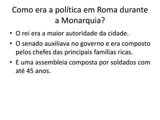 Como era a política em Roma durante
a Monarquia?
• O rei era a maior autoridade da cidade.
• O senado auxiliava no governo e era composto
pelos chefes das principais famílias ricas.
• E uma assembleia composta por soldados com
até 45 anos.
 