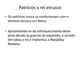 Patrícios x rei etrusco
• Os patrícios nunca se conformaram com o
domínio etrusco em Roma.
• Aproveitando-se do enfraquecimento deste
povo devido às guerras de expansão, o senado
derrubou o rei e implantou a República
Romana.
 
