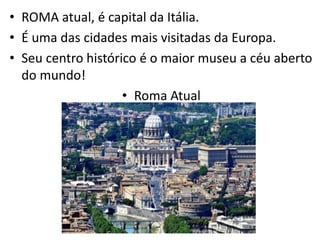 • ROMA atual, é capital da Itália.
• É uma das cidades mais visitadas da Europa.
• Seu centro histórico é o maior museu a céu aberto
do mundo!
• Roma Atual
 
