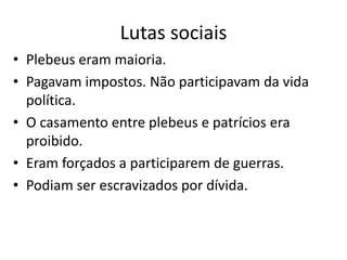 Lutas sociais
• Plebeus eram maioria.
• Pagavam impostos. Não participavam da vida
política.
• O casamento entre plebeus e patrícios era
proibido.
• Eram forçados a participarem de guerras.
• Podiam ser escravizados por dívida.
 
