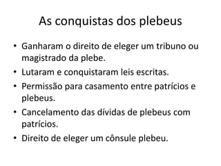 As conquistas dos plebeus
• Ganharam o direito de eleger um tribuno ou
magistrado da plebe.
• Lutaram e conquistaram leis escritas.
• Permissão para casamento entre patrícios e
plebeus.
• Cancelamento das dívidas de plebeus com
patrícios.
• Direito de eleger um cônsule plebeu.
 