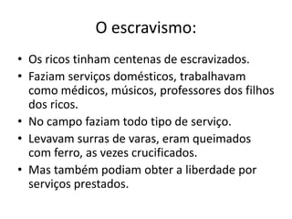 O escravismo:
• Os ricos tinham centenas de escravizados.
• Faziam serviços domésticos, trabalhavam
como médicos, músicos, professores dos filhos
dos ricos.
• No campo faziam todo tipo de serviço.
• Levavam surras de varas, eram queimados
com ferro, as vezes crucificados.
• Mas também podiam obter a liberdade por
serviços prestados.
 