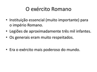 O exército Romano
• Instituição essencial (muito importante) para
o império Romano.
• Legiões de aproximadamente três mil infantes.
• Os generais eram muito respeitados.
• Era o exército mais poderoso do mundo.
 