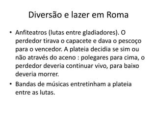 Diversão e lazer em Roma
• Anfiteatros (lutas entre gladiadores). O
perdedor tirava o capacete e dava o pescoço
para o vencedor. A plateia decidia se sim ou
não através do aceno : polegares para cima, o
perdedor deveria continuar vivo, para baixo
deveria morrer.
• Bandas de músicas entretinham a plateia
entre as lutas.
 