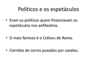 Políticos e os espetáculos
• Eram os políticos quem financiavam os
espetáculos nos anfiteatros.
• O mais famoso é o Coliseu de Roma.
• Corridas de carros puxados por cavalos.
 