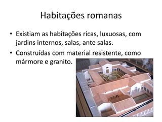 Habitações romanas
• Existiam as habitações ricas, luxuosas, com
jardins internos, salas, ante salas.
• Construídas com material resistente, como
mármore e granito.
 