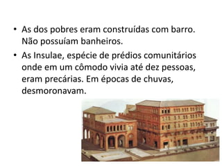 • As dos pobres eram construídas com barro.
Não possuíam banheiros.
• As Insulae, espécie de prédios comunitários
onde em um cômodo vivia até dez pessoas,
eram precárias. Em épocas de chuvas,
desmoronavam.
 
