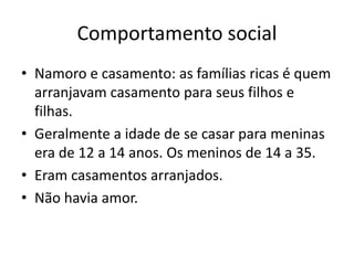 Comportamento social
• Namoro e casamento: as famílias ricas é quem
arranjavam casamento para seus filhos e
filhas.
• Geralmente a idade de se casar para meninas
era de 12 a 14 anos. Os meninos de 14 a 35.
• Eram casamentos arranjados.
• Não havia amor.
 