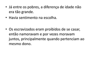 • Já entre os pobres, a diferença de idade não
era tão grande.
• Havia sentimento na escolha.
• Os escravizados eram proibidos de se casar,
então namoravam e por vezes moravam
juntos, principalmente quando pertenciam ao
mesmo dono.
 