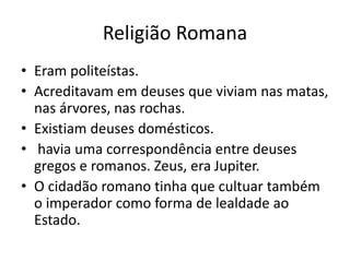 Religião Romana
• Eram politeístas.
• Acreditavam em deuses que viviam nas matas,
nas árvores, nas rochas.
• Existiam deuses domésticos.
• havia uma correspondência entre deuses
gregos e romanos. Zeus, era Jupiter.
• O cidadão romano tinha que cultuar também
o imperador como forma de lealdade ao
Estado.
 