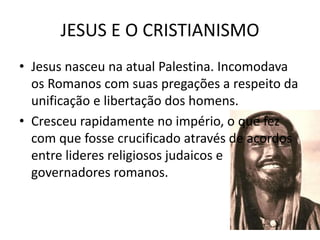 JESUS E O CRISTIANISMO
• Jesus nasceu na atual Palestina. Incomodava
os Romanos com suas pregações a respeito da
unificação e libertação dos homens.
• Cresceu rapidamente no império, o que fez
com que fosse crucificado através de acordos
entre lideres religiosos judaicos e
governadores romanos.
 