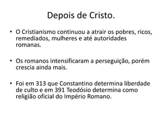Depois de Cristo.
• O Cristianismo continuou a atrair os pobres, ricos,
remediados, mulheres e até autoridades
romanas.
• Os romanos intensificaram a perseguição, porém
crescia ainda mais.
• Foi em 313 que Constantino determina liberdade
de culto e em 391 Teodósio determina como
religião oficial do Império Romano.
 