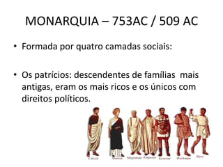 MONARQUIA – 753AC / 509 AC
• Formada por quatro camadas sociais:
• Os patrícios: descendentes de famílias mais
antigas, eram os mais ricos e os únicos com
direitos políticos.
 