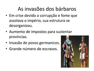 As invasões dos bárbaros
• Em crise devido a corrupção e fome que
assolava o império, sua estrutura se
desorganizou.
• Aumento de impostos para sustentar
provincias.
• Invasão de povos germanicos.
• Grande número de escravos.
 