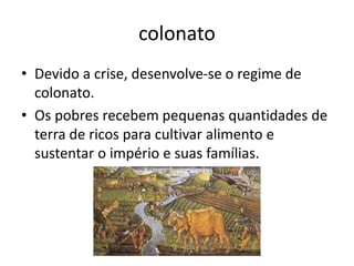 colonato
• Devido a crise, desenvolve-se o regime de
colonato.
• Os pobres recebem pequenas quantidades de
terra de ricos para cultivar alimento e
sustentar o império e suas famílias.
 