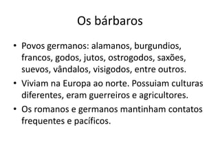 Os bárbaros
• Povos germanos: alamanos, burgundios,
francos, godos, jutos, ostrogodos, saxões,
suevos, vândalos, visigodos, entre outros.
• Viviam na Europa ao norte. Possuiam culturas
diferentes, eram guerreiros e agricultores.
• Os romanos e germanos mantinham contatos
frequentes e pacíficos.
 