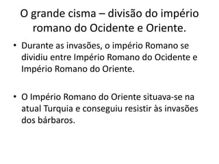 O grande cisma – divisão do império
romano do Ocidente e Oriente.
• Durante as invasões, o império Romano se
dividiu entre Império Romano do Ocidente e
Império Romano do Oriente.
• O Império Romano do Oriente situava-se na
atual Turquia e conseguiu resistir às invasões
dos bárbaros.
 