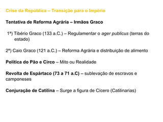Crise da República – Transição para o Império
Tentativa de Reforma Agrária – Irmãos Graco
1ª) Tibério Graco (133 a.C.) – Regulamentar o ager publicus (terras do
estado)
2ª) Caio Graco (121 a.C.) – Reforma Agrária e distribuição de alimento
Política do Pão e Circo – Mito ou Realidade
Revolta de Espártaco (73 a 71 a.C) – sublevação de escravos e
camponeses
Conjuração de Catilina – Surge a figura de Cícero (Catilinarias)
 